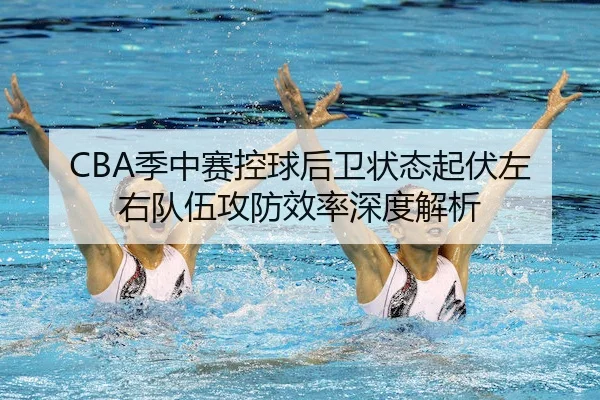 CBA季中赛控球后卫状态起伏左右队伍攻防效率深度解析